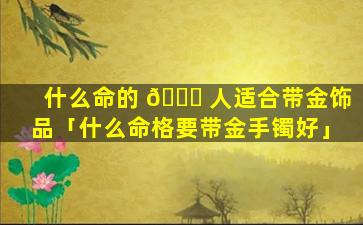什么命的 💐 人适合带金饰品「什么命格要带金手镯好」